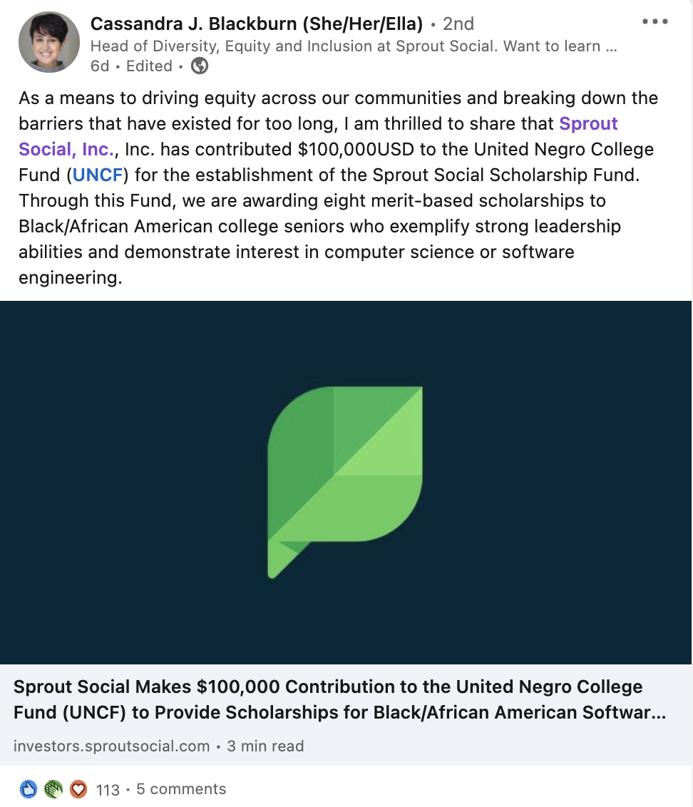 Screenshot of LinkedIn post by Cassandra Blackburn, Sprout Social's Head of Diversity, Equity and Inclusion. "As a means to driving equity across our communities and breaking down the barriers that have existed for too long, I am thrilled to share that Sprout Social, Inc., Inc. has contributed $100,000USD to the United Negro College Fund (UNCF) for the establishment of the Sprout Social Scholarship Fund. Through this Fund, we are awarding eight merit-based scholarships to Black/African American college seniors who exemplify strong leadership abilities and demonstrate interest in computer science or software engineering."